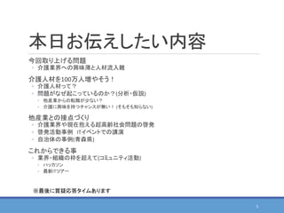 本日お伝えしたい内容
今回取り上げる問題
◦ 介護業界への興味薄と人材流入難
介護人材を100万人増やそう！
◦ 介護人材って？
◦ 問題がなぜ起こっているのか？(分析・仮説)
◦ 他産業からの転職が少ない？
◦ 介護に興味を持つチャンスが無い！ (そもそも知らない)
他産業との接点づくり
◦ 介護業界や現在抱える超高齢社会問題の啓発
◦ 啓発活動事例 ITイベントでの講演
◦ 自治体の事例(青森県)
これからできる事
◦ 業界・組織の枠を超えて(コミュニティ活動)
◦ ハッカソン
◦ 最新ITツアー
5
※最後に質疑応答タイムあります
 