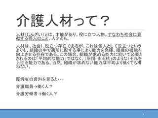 介護人材って？
人材（じんざい）とは、才能があり、役に立つ人物。すなわち社会に貢
献する個人のこと。人才とも。
人材は、社会に役立つ存在であるが、これは個人として役立つという
よりも、組織の中で適所に配する事により能力を発揮、組織の機能を
向上させる存在である。この場合、組織が求める能力に於いて必要と
されるのは「平均的な能力」ではなく、（所謂「出る杭」のような）それを
上回る能力である。当然、組織が求めない能力は平均より低くても構
わない。
厚労省の資料を見ると・・・
介護職員→働く人？
介護労働者→働く人？
9
 