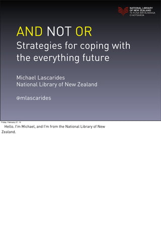 AND NOT OR
Strategies for coping with
the everything future
Michael Lascarides
National Library of New Zealand
@mlascarides
Friday, February 27, 15
Hello. I'm Michael, and I'm from the National Library of New
Zealand.
 