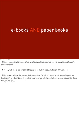 e-books AND paper books
Friday, February 27, 15
This is reassuring for those of us who love print just as much as we love pixels. We don’t
have to choose.
Not only will the e-book not kill the paper book, but it couldn’t even if it wanted to.
This pattern, where the answer to the question “which of these two technologies will be
dominant?” is often “both, depending on whom you talk to and when” occurs frequently these
days, so we get...
 