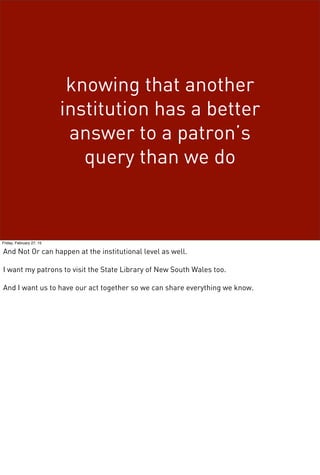 knowing that another
institution has a better
answer to a patron’s
query than we do
Friday, February 27, 15
And Not Or can happen at the institutional level as well.
I want my patrons to visit the State Library of New South Wales too.
And I want us to have our act together so we can share everything we know.
 