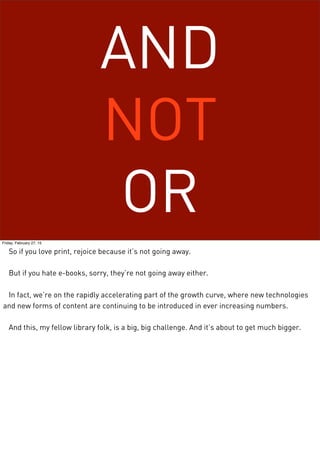AND
NOT
OR
Friday, February 27, 15
So if you love print, rejoice because it’s not going away.
But if you hate e-books, sorry, they’re not going away either.
In fact, we’re on the rapidly accelerating part of the growth curve, where new technologies
and new forms of content are continuing to be introduced in ever increasing numbers.
And this, my fellow library folk, is a big, big challenge. And it’s about to get much bigger.
 