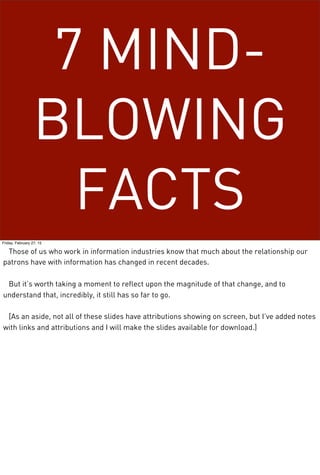 7 MIND-
BLOWING
FACTS
Friday, February 27, 15
Those of us who work in information industries know that much about the relationship our
patrons have with information has changed in recent decades.
But it’s worth taking a moment to reflect upon the magnitude of that change, and to
understand that, incredibly, it still has so far to go.
[As an aside, not all of these slides have attributions showing on screen, but I’ve added notes
with links and attributions and I will make the slides available for download.]
 