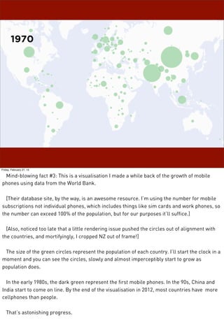 Friday, February 27, 15
Mind-blowing fact #3: This is a visualisation I made a while back of the growth of mobile
phones using data from the World Bank.
[Their database site, by the way, is an awesome resource. I’m using the number for mobile
subscriptions not individual phones, which includes things like sim cards and work phones, so
the number can exceed 100% of the population, but for our purposes it’ll suffice.]
[Also, noticed too late that a little rendering issue pushed the circles out of alignment with
the countries, and mortifyingly, I cropped NZ out of frame!]
The size of the green circles represent the population of each country. I’ll start the clock in a
moment and you can see the circles, slowly and almost imperceptibly start to grow as
population does.
In the early 1980s, the dark green represent the first mobile phones. In the 90s, China and
India start to come on line. By the end of the visualisation in 2012, most countries have more
cellphones than people.
That’s astonishing progress.
 
