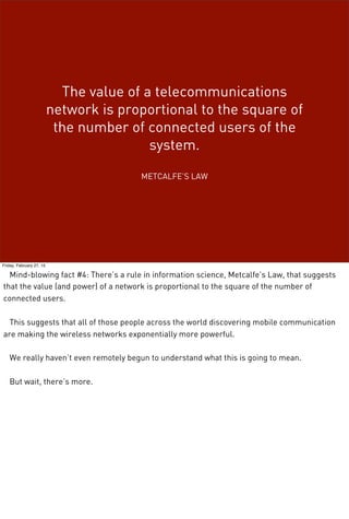 The value of a telecommunications
network is proportional to the square of
the number of connected users of the
system.
METCALFE’S LAW
Friday, February 27, 15
Mind-blowing fact #4: There’s a rule in information science, Metcalfe’s Law, that suggests
that the value (and power) of a network is proportional to the square of the number of
connected users.
This suggests that all of those people across the world discovering mobile communication
are making the wireless networks exponentially more powerful.
We really haven’t even remotely begun to understand what this is going to mean.
But wait, there’s more.
 