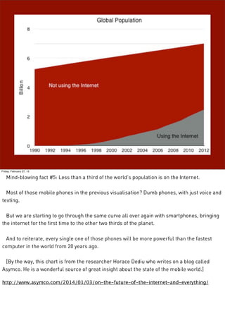 Friday, February 27, 15
Mind-blowing fact #5: Less than a third of the world’s population is on the Internet.
Most of those mobile phones in the previous visualisation? Dumb phones, with just voice and
texting.
But we are starting to go through the same curve all over again with smartphones, bringing
the internet for the first time to the other two thirds of the planet.
And to reiterate, every single one of those phones will be more powerful than the fastest
computer in the world from 20 years ago.
[By the way, this chart is from the researcher Horace Dediu who writes on a blog called
Asymco. He is a wonderful source of great insight about the state of the mobile world.]
http://www.asymco.com/2014/01/03/on-the-future-of-the-internet-and-everything/
 