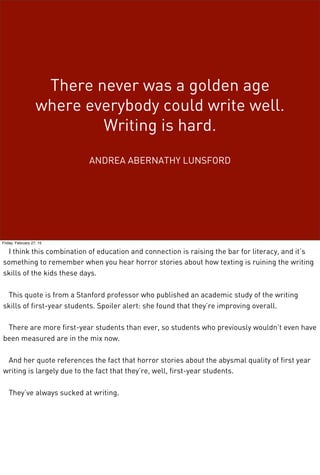 There never was a golden age
where everybody could write well.
Writing is hard.
ANDREA ABERNATHY LUNSFORD
Friday, February 27, 15
I think this combination of education and connection is raising the bar for literacy, and it’s
something to remember when you hear horror stories about how texting is ruining the writing
skills of the kids these days.
This quote is from a Stanford professor who published an academic study of the writing
skills of first-year students. Spoiler alert: she found that they’re improving overall.
There are more first-year students than ever, so students who previously wouldn’t even have
been measured are in the mix now.
And her quote references the fact that horror stories about the abysmal quality of first year
writing is largely due to the fact that they’re, well, first-year students.
They’ve always sucked at writing.
 