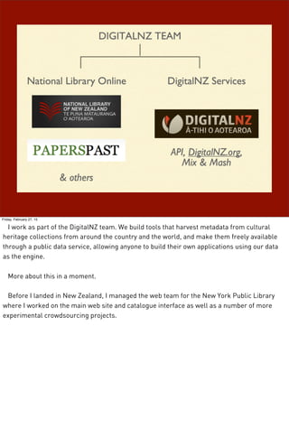 Friday, February 27, 15
I work as part of the DigitalNZ team. We build tools that harvest metadata from cultural
heritage collections from around the country and the world, and make them freely available
through a public data service, allowing anyone to build their own applications using our data
as the engine.
More about this in a moment.
Before I landed in New Zealand, I managed the web team for the New York Public Library
where I worked on the main web site and catalogue interface as well as a number of more
experimental crowdsourcing projects.
 
