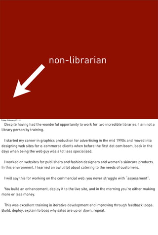 non-librarian
Friday, February 27, 15
Despite having had the wonderful opportunity to work for two incredible libraries, I am not a
library person by training.
I started my career in graphics production for advertising in the mid 1990s and moved into
designing web sites for e-commerce clients when before the first dot com boom, back in the
days when being the web guy was a lot less specialized.
I worked on websites for publishers and fashion designers and women’s skincare products.
In this environment, I learned an awful lot about catering to the needs of customers.
I will say this for working on the commercial web: you never struggle with “assessment”.
You build an enhancement, deploy it to the live site, and in the morning you’re either making
more or less money.
This was excellent training in iterative development and improving through feedback loops:
Build, deploy, explain to boss why sales are up or down, repeat.
 