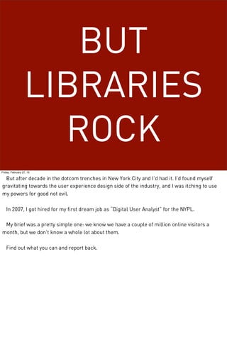 BUT
LIBRARIES
ROCK
Friday, February 27, 15
But after decade in the dotcom trenches in New York City and I’d had it. I’d found myself
gravitating towards the user experience design side of the industry, and I was itching to use
my powers for good not evil.
In 2007, I got hired for my first dream job as “Digital User Analyst” for the NYPL.
My brief was a pretty simple one: we know we have a couple of million online visitors a
month, but we don’t know a whole lot about them.
Find out what you can and report back.
 