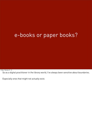 e-books or paper books?
Friday, February 27, 15
So as a digital practitioner in the library world, I’ve always been sensitive about boundaries.
Especially ones that might not actually exist.
 