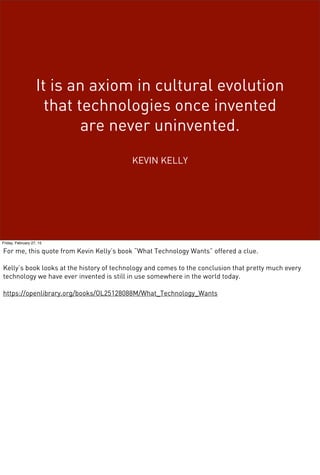It is an axiom in cultural evolution
that technologies once invented
are never uninvented.
KEVIN KELLY
Friday, February 27, 15
For me, this quote from Kevin Kelly’s book “What Technology Wants” offered a clue.
Kelly’s book looks at the history of technology and comes to the conclusion that pretty much every
technology we have ever invented is still in use somewhere in the world today.
https://openlibrary.org/books/OL25128088M/What_Technology_Wants
 