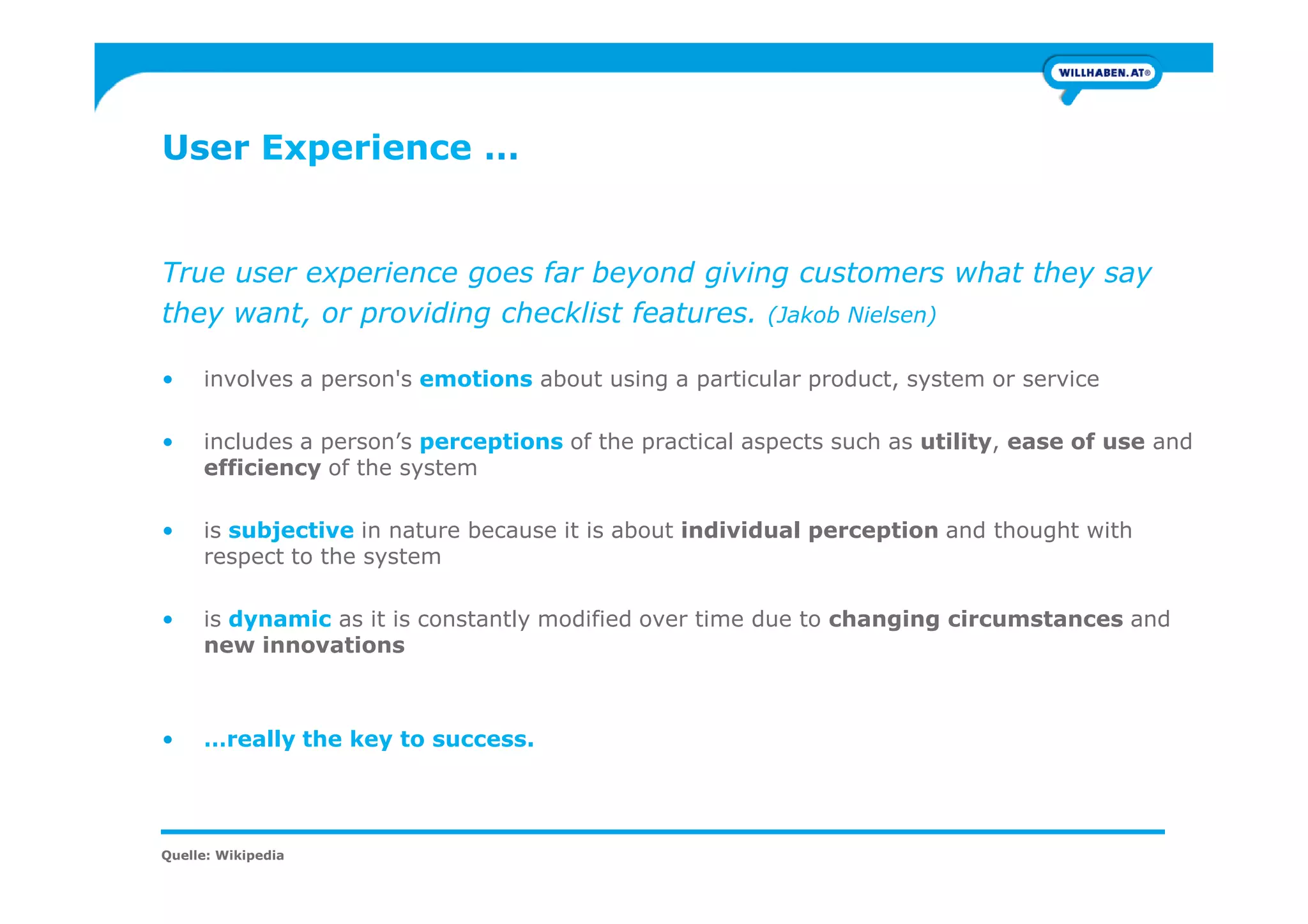 User Experience …
True user experience goes far beyond giving customers what they say
they want, or providing checklist features. (Jakob Nielsen)
• involves a person's emotions about using a particular product, system or service
• includes a person’s perceptions of the practical aspects such as utility, ease of use and
efficiency of the systemefficiency of the system
• is subjective in nature because it is about individual perception and thought with
respect to the system
• is dynamic as it is constantly modified over time due to changing circumstances and
new innovations
• …really the key to success.
Quelle: Wikipedia
 