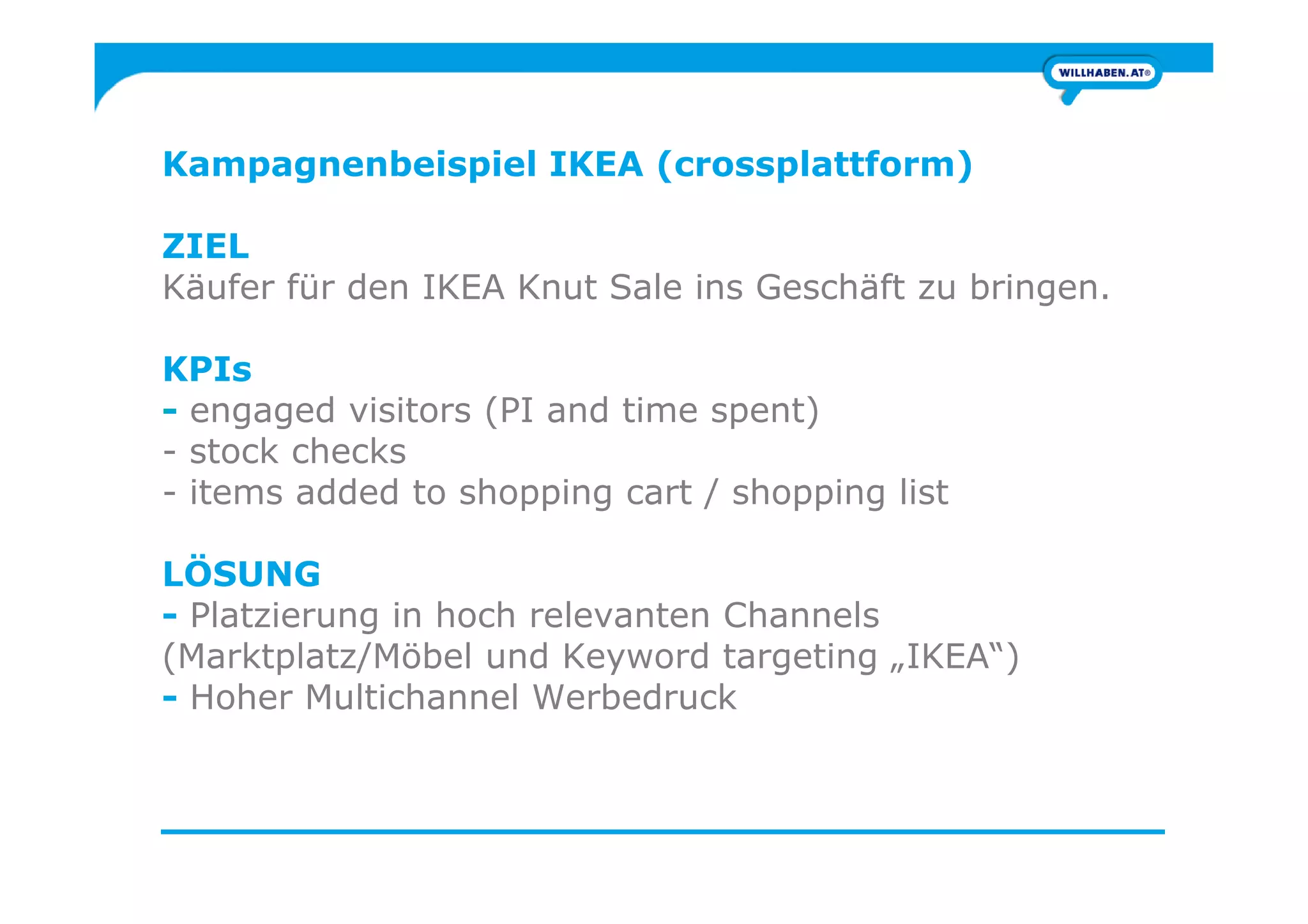 Kampagnenbeispiel IKEA (crossplattform)
ZIEL
Käufer für den IKEA Knut Sale ins Geschäft zu bringen.
KPIs
- engaged visitors (PI and time spent)
- stock checks- stock checks
- items added to shopping cart / shopping list
LÖSUNG
- Platzierung in hoch relevanten Channels
(Marktplatz/Möbel und Keyword targeting „IKEA“)
- Hoher Multichannel Werbedruck
 