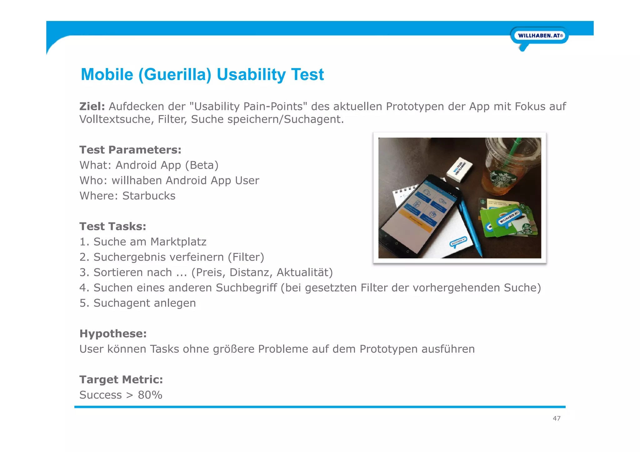 Mobile (Guerilla) Usability Test
Ziel: Aufdecken der "Usability Pain-Points" des aktuellen Prototypen der App mit Fokus auf
Volltextsuche, Filter, Suche speichern/Suchagent.
Test Parameters:
What: Android App (Beta)
Who: willhaben Android App User
Where: Starbucks
Test Tasks:
47
Test Tasks:
1. Suche am Marktplatz
2. Suchergebnis verfeinern (Filter)
3. Sortieren nach ... (Preis, Distanz, Aktualität)
4. Suchen eines anderen Suchbegriff (bei gesetzten Filter der vorhergehenden Suche)
5. Suchagent anlegen
Hypothese:
User können Tasks ohne größere Probleme auf dem Prototypen ausführen
Target Metric:
Success > 80%
 