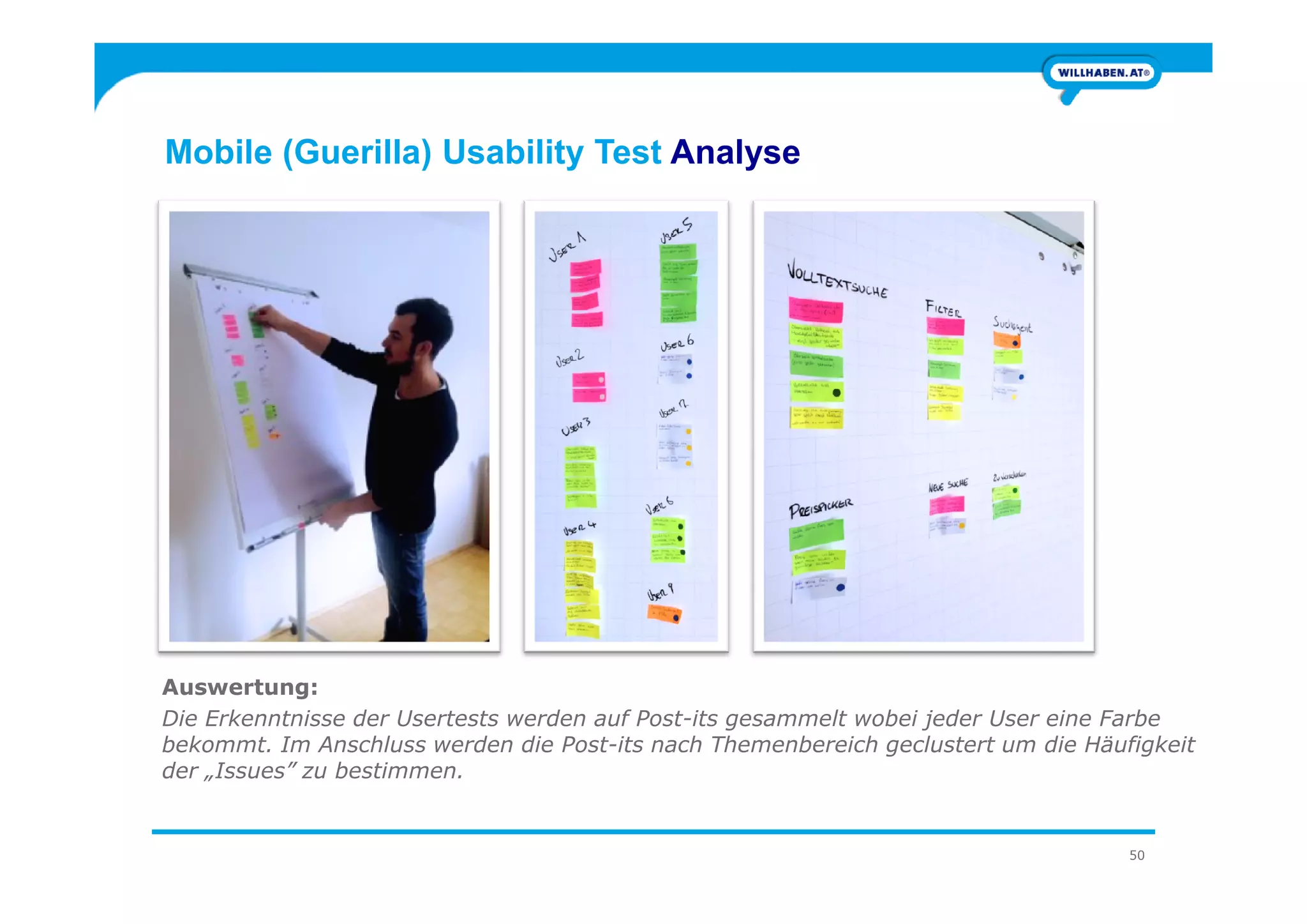 Mobile (Guerilla) Usability Test Analyse
50
Auswertung:
Die Erkenntnisse der Usertests werden auf Post-its gesammelt wobei jeder User eine Farbe
bekommt. Im Anschluss werden die Post-its nach Themenbereich geclustert um die Häufigkeit
der „Issues” zu bestimmen.
 