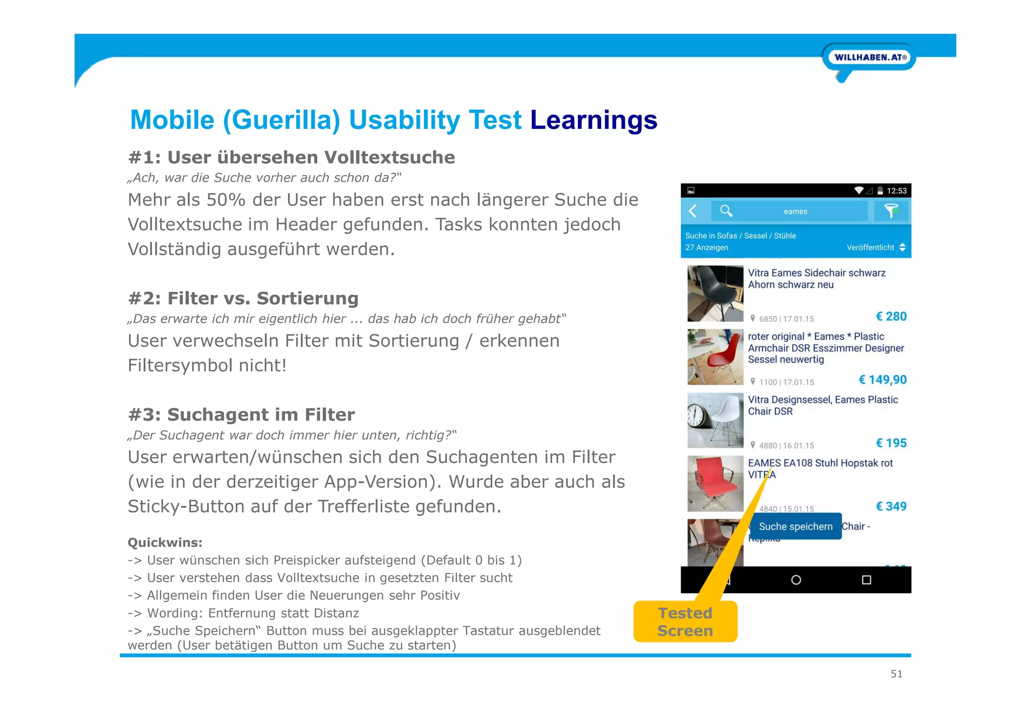Mobile (Guerilla) Usability Test Learnings
#1: User übersehen Volltextsuche
„Ach, war die Suche vorher auch schon da?“
Mehr als 50% der User haben erst nach längerer Suche die
Volltextsuche im Header gefunden. Tasks konnten jedoch
Vollständig ausgeführt werden.
#2: Filter vs. Sortierung
„Das erwarte ich mir eigentlich hier ... das hab ich doch früher gehabt“
User verwechseln Filter mit Sortierung / erkennen
Filtersymbol nicht!
51
Filtersymbol nicht!
#3: Suchagent im Filter
„Der Suchagent war doch immer hier unten, richtig?“
User erwarten/wünschen sich den Suchagenten im Filter
(wie in der derzeitiger App-Version). Wurde aber auch als
Sticky-Button auf der Trefferliste gefunden.
Quickwins:
-> User wünschen sich Preispicker aufsteigend (Default 0 bis 1)
-> User verstehen dass Volltextsuche in gesetzten Filter sucht
-> Allgemein finden User die Neuerungen sehr Positiv
-> Wording: Entfernung statt Distanz
-> „Suche Speichern“ Button muss bei ausgeklappter Tastatur ausgeblendet
werden (User betätigen Button um Suche zu starten)
Tested
Screen
 