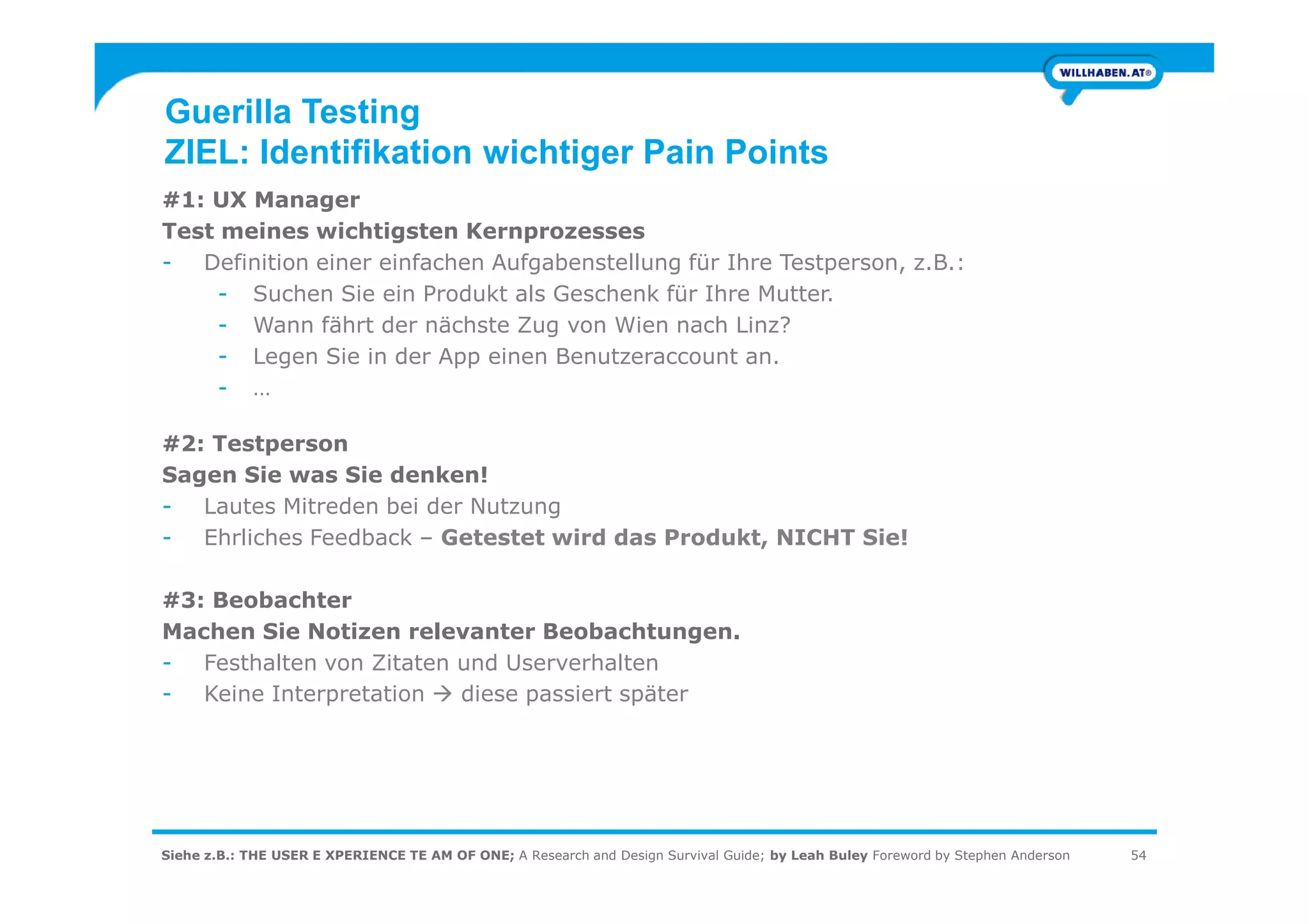 Guerilla Testing
ZIEL: Identifikation wichtiger Pain Points
#1: UX Manager
Test meines wichtigsten Kernprozesses
- Definition einer einfachen Aufgabenstellung für Ihre Testperson, z.B.:
- Suchen Sie ein Produkt als Geschenk für Ihre Mutter.
- Wann fährt der nächste Zug von Wien nach Linz?
- Legen Sie in der App einen Benutzeraccount an.
- …
#2: Testperson
Sagen Sie was Sie denken!
Siehe z.B.: THE USER E XPERIENCE TE AM OF ONE; A Research and Design Survival Guide; by Leah Buley Foreword by Stephen Anderson 54
Sagen Sie was Sie denken!
- Lautes Mitreden bei der Nutzung
- Ehrliches Feedback – Getestet wird das Produkt, NICHT Sie!
#3: Beobachter
Machen Sie Notizen relevanter Beobachtungen.
- Festhalten von Zitaten und Userverhalten
- Keine Interpretation diese passiert später
 
