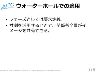 Copyright © 2015 Advanced IT Consortium to Evaluate, Apply and Drive All Rights Reserved.
ウォーターホールでの適用
• フェーズとしては要求定義。
• 寸劇を活用することで、関係者全員がイ
メージを共有できる。
118
 
