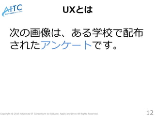 Copyright © 2015 Advanced IT Consortium to Evaluate, Apply and Drive All Rights Reserved.
UXとは
次の画像は、ある学校で配布
されたアンケートです。
12
 