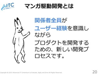 Copyright © 2015 Advanced IT Consortium to Evaluate, Apply and Drive All Rights Reserved.
マンガ駆動開発とは
関係者全員が
ユーザー経験を意識し
ながら
プロダクトを開発する
ための、新しい開発プ
ロセスです。
20
 