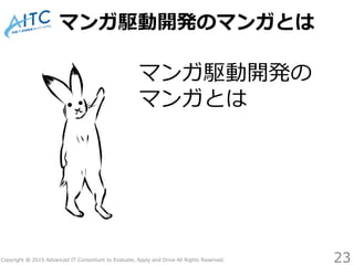 Copyright © 2015 Advanced IT Consortium to Evaluate, Apply and Drive All Rights Reserved.
マンガ駆動開発のマンガとは
マンガ駆動開発の
マンガとは
23
 