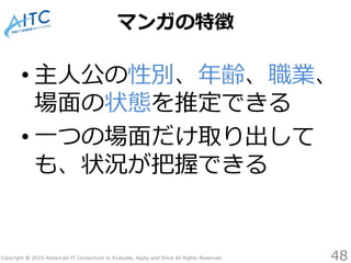 Copyright © 2015 Advanced IT Consortium to Evaluate, Apply and Drive All Rights Reserved.
マンガの特徴
• 主人公の性別、年齢、職業、
場面の状態を推定できる
• 一つの場面だけ取り出して
も、状況が把握できる
48
 