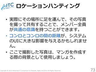 Copyright © 2015 Advanced IT Consortium to Evaluate, Apply and Drive All Rights Reserved.
ロケーションハンティング
• 実際にその場所に足を運んで、その写真
を撮って共有することで、メンバー全員
が共通の意識を持つことができます。
• コンロとコンロの間の距離が、システム
のUIに大きな影響を与えるかもしれませ
ん。
• ここで撮影した写真は、マンガを作成す
る際の背景として使用しましょう。
73
 
