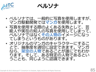 Copyright © 2015 Advanced IT Consortium to Evaluate, Apply and Drive All Rights Reserved.
ペルソナ
• ペルソナでは、一般的に写真を使用しますが、
マンガ駆動開発ではマンガを使用します。
• 写真を使用する際のよくある失敗として、芸
能人や実在の知人の写真を使用してしまって、
ペルソナではなくその人物のイメージになっ
てしまうというものがあります。
• オリジナルのマンガのキャラクターにするこ
とで、抽象度を適切に設定できます。マンガ
なら、架空の人物であることが誰にでもわか
ります。そして、ある特定の人物であるとい
うことも、同じように認識できます。
85
 