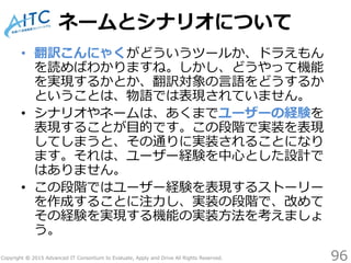 Copyright © 2015 Advanced IT Consortium to Evaluate, Apply and Drive All Rights Reserved.
ネームとシナリオについて
• 翻訳こんにゃくがどういうツールか、ドラえもん
を読めばわかりますね。しかし、どうやって機能
を実現するかとか、翻訳対象の言語をどうするか
ということは、物語では表現されていません。
• シナリオやネームは、あくまでユーザーの経験を
表現することが目的です。この段階で実装を表現
してしまうと、その通りに実装されることになり
ます。それは、ユーザー経験を中心とした設計で
はありません。
• この段階ではユーザー経験を表現するストーリー
を作成することに注力し、実装の段階で、改めて
その経験を実現する機能の実装方法を考えましょ
う。
96
 