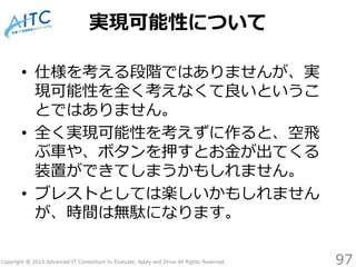 Copyright © 2015 Advanced IT Consortium to Evaluate, Apply and Drive All Rights Reserved.
実現可能性について
• 仕様を考える段階ではありませんが、実
現可能性を全く考えなくて良いというこ
とではありません。
• 全く実現可能性を考えずに作ると、空飛
ぶ車や、ボタンを押すとお金が出てくる
装置ができてしまうかもしれません。
• ブレストとしては楽しいかもしれません
が、時間は無駄になります。
97
 