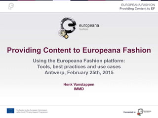 EUROPEANA FASHION
Providing Content to EF
Providing Content to Europeana Fashion
Using the Europeana Fashion platform:
Tools, best practices and use cases
Antwerp, February 25th, 2015
Presentation made by <name here>
Co-funded by the European Commission
within the ICT Policy Support Programme
Henk Vanstappen
IMMD
Connected to:
 