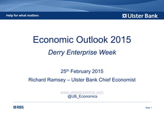 Slide 1
Economic Outlook 2015
Derry Enterprise Week
25th February 2015
Richard Ramsey – Ulster Bank Chief Economist
www.ulstereconomix.com
@UB_Economics
 
