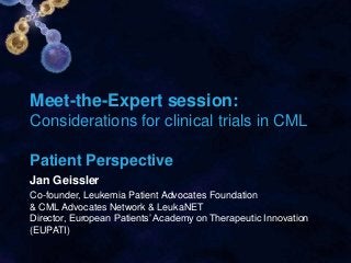 Meet-the-Expert session:
Considerations for clinical trials in CML
Patient Perspective
Jan Geissler
Co-founder, Leukemia Patient Advocates Foundation
& CML Advocates Network & LeukaNET
Director, European Patients’ Academy on Therapeutic Innovation
(EUPATI)
 