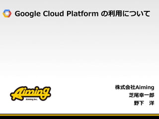 Google Cloud Platform の利用について
株式会社Aiming
芝尾幸一郎
野下 洋
 