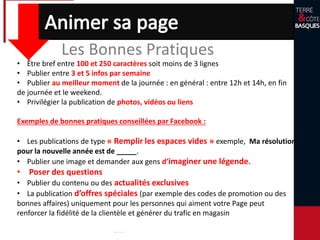 Les Bonnes Pratiques
• Être bref entre 100 et 250 caractères soit moins de 3 lignes
• Publier entre 3 et 5 infos par semaine
• Publier au meilleur moment de la journée : en général : entre 12h et 14h, en fin
de journée et le weekend.
• Privilégier la publication de photos, vidéos ou liens
Exemples de bonnes pratiques conseillées par Facebook :
• Les publications de type « Remplir les espaces vides » exemple, Ma résolution
pour la nouvelle année est de _____.
• Publier une image et demander aux gens d’imaginer une légende.
• Poser des questions
• Publier du contenu ou des actualités exclusives
• La publication d’offres spéciales (par exemple des codes de promotion ou des
bonnes affaires) uniquement pour les personnes qui aiment votre Page peut
renforcer la fidélité de la clientèle et générer du trafic en magasin
 