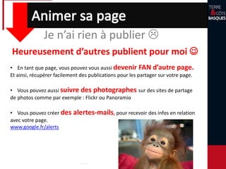 Je n’ai rien à publier 
• En tant que page, vous pouvez vous aussi devenir FAN d’autre page.
Et ainsi, récupérer facilement des publications pour les partager sur votre page.
• Vous pouvez aussi suivre des photographes sur des sites de partage
de photos comme par exemple : Flickr ou Panoramio
• Vous pouvez créer des alertes-mails, pour recevoir des infos en relation
avec votre page.
www.google.fr/alerts
Heureusement d’autres publient pour moi 
 