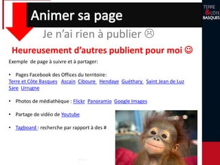 Je n’ai rien à publier 
Heureusement d’autres publient pour moi 
Exemple de page à suivre et à partager:
• Pages Facebook des Offices du territoire:
Terre et Côte Basques Ascain Ciboure Hendaye Guéthary Saint Jean de Luz
Sare Urrugne
• Photos de médiathèque : Flickr Panoramio Google Images
• Partage de vidéo de Youtube
• Tagboard : recherche par rapport à des #
 