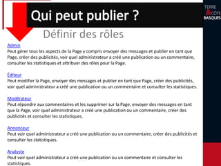 Définir des rôles
Admin
Peut gérer tous les aspects de la Page y compris envoyer des messages et publier en tant que
Page, créer des publicités, voir quel administrateur a créé une publication ou un commentaire,
consulter les statistiques et attribuer des rôles pour la Page.
Éditeur
Peut modifier la Page, envoyer des messages et publier en tant que Page, créer des publicités,
voir quel administrateur a créé une publication ou un commentaire et consulter les statistiques.
Modérateur
Peut répondre aux commentaires et les supprimer sur la Page, envoyer des messages en tant
que la Page, voir quel administrateur a créé une publication ou un commentaire, créer des
publicités et consulter les statistiques.
Annonceur
Peut voir quel administrateur a créé une publication ou un commentaire, créer des publicités et
consulter les statistiques.
Analyste
Peut voir quel administrateur a créé une publication ou un commentaire et consulter les
statistiques.
 