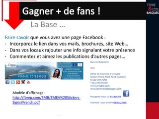 Faire savoir que vous avez une page Facebook :
- Incorporez le lien dans vos mails, brochures, site Web…
- Dans vos locaux rajouter une info signalant votre présence
- Commentez et aimez les publications d’autres pages…
Modèle d’affichage:
http://fbrep.com/SMB/EMEA%20Stickers-
Signs/French.pdf
La Base …
 