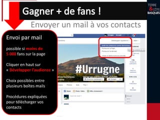 Faire savoir que vous avez une page Facebook :
- Incorporez le lien dans vos mails, brochures, site Web…
- Dans vos locaux rajouter une info signalant votre présence
Envoyer un mail à vos contacts
Envoi par mail
possible si moins de
5 000 fans sur la page
Cliquer en haut sur
« Développer l’audience »
Choix possibles entre
plusieurs boîtes mails
Procédures expliquées
pour télécharger vos
contacts
 