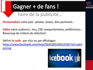Faire de la publicité…
Personnaliser votre pub : photos, textes, être pertinent…
Cibler votre audience : lieu, CSP, comportements, préférences…
Beaucoup de critères de sélection!
Définir le coût : par clics ou par affichages:
https://www.facebook.com/help/564328533621978/?ref=adcf-
pricing
 