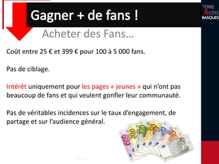 Acheter des Fans…
Coût entre 25 € et 399 € pour 100 à 5 000 fans.
Pas de ciblage.
Intérêt uniquement pour les pages « jeunes » qui n’ont pas
beaucoup de fans et qui veulent gonfler leur communauté.
Pas de véritables incidences sur le taux d’engagement, de
partage et sur l’audience général.
 