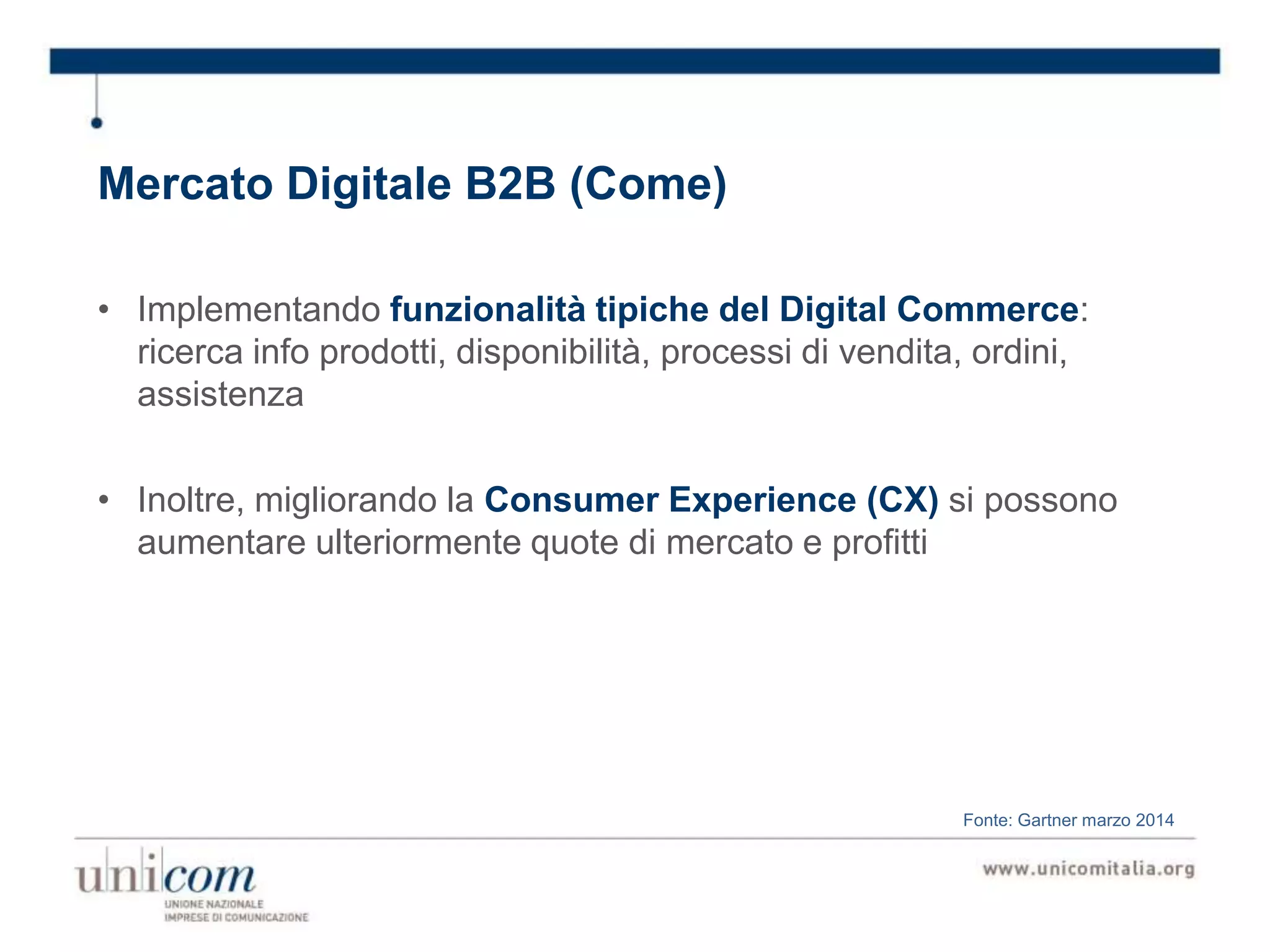 Mercato Digitale B2B (Come)
• Implementando funzionalità tipiche del Digital Commerce:
ricerca info prodotti, disponibilità, processi di vendita, ordini,
assistenza
• Inoltre, migliorando la Consumer Experience (CX) si possono
aumentare ulteriormente quote di mercato e profitti
Fonte: Gartner marzo 2014