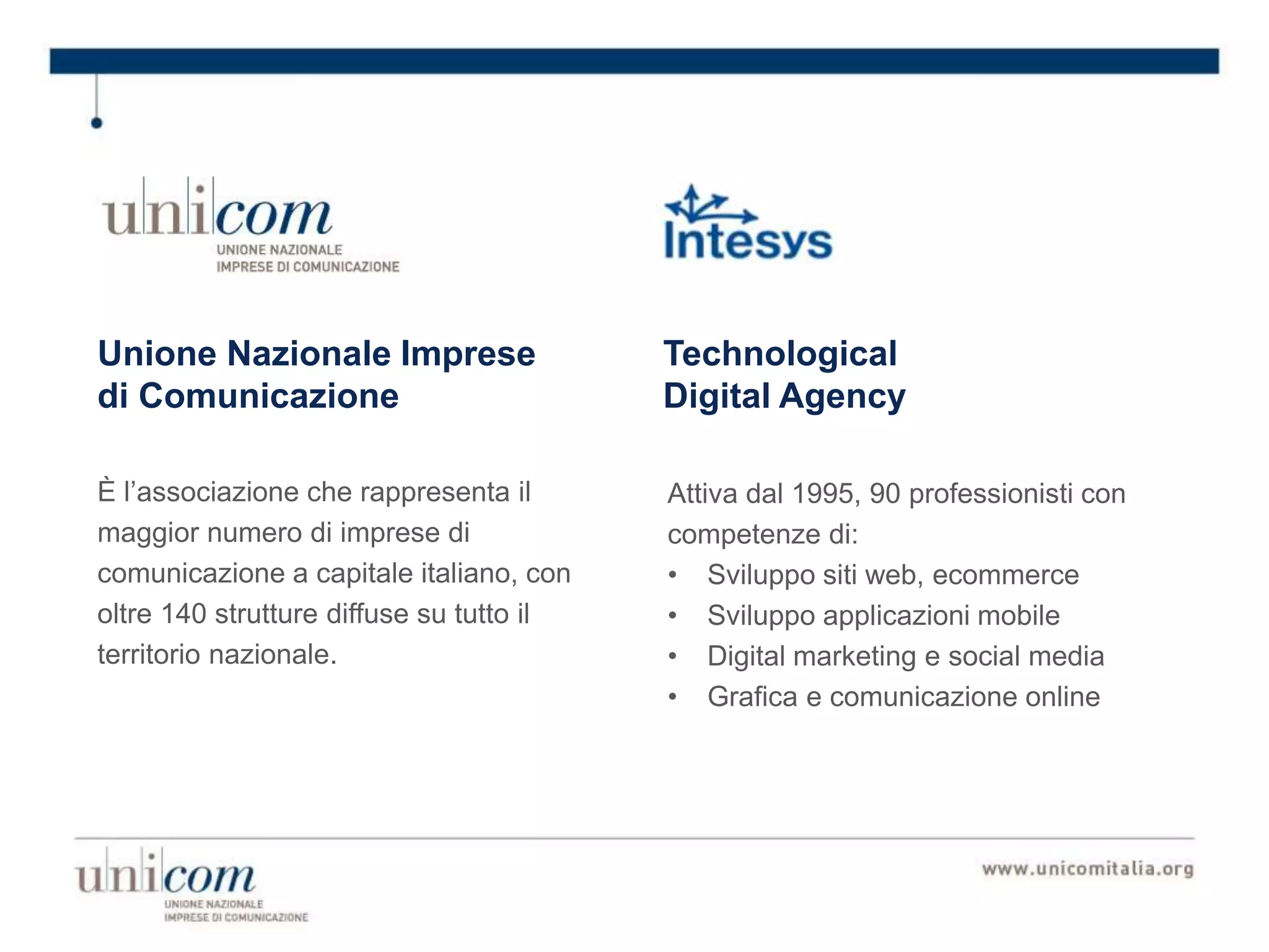 Unione Nazionale Imprese
di Comunicazione
È l’associazione che rappresenta il
maggior numero di imprese di
comunicazione a capitale italiano, con
oltre 140 strutture diffuse su tutto il
territorio nazionale.
Attiva dal 1995, 90 professionisti con
competenze di:
• Sviluppo siti web, ecommerce
• Sviluppo applicazioni mobile
• Digital marketing e social media
• Grafica e comunicazione online
Technological
Digital Agency