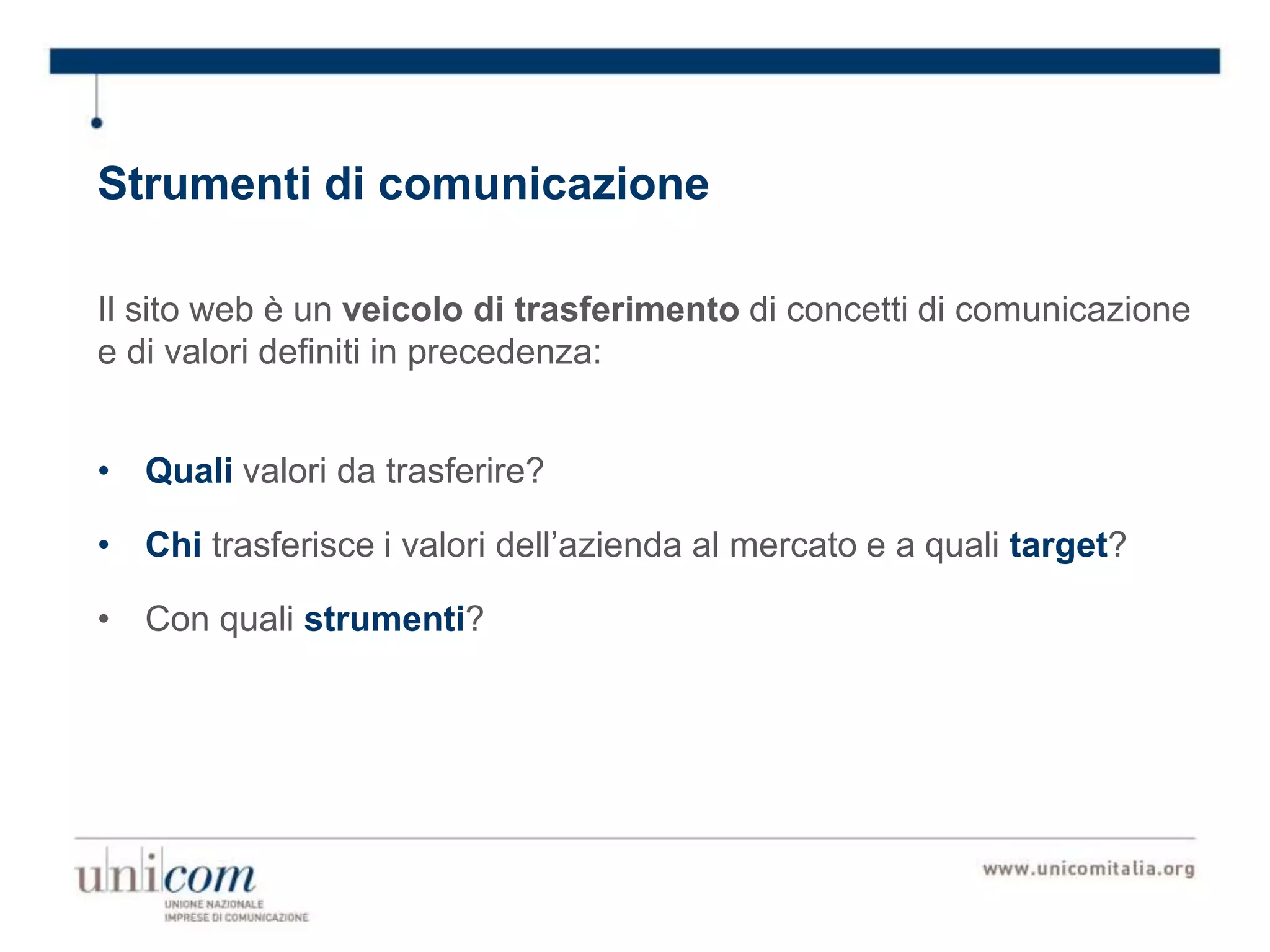 Strumenti di comunicazione
Il sito web è un veicolo di trasferimento di concetti di comunicazione
e di valori definiti in precedenza:
• Quali valori da trasferire?
• Chi trasferisce i valori dell’azienda al mercato e a quali target?
• Con quali strumenti?
