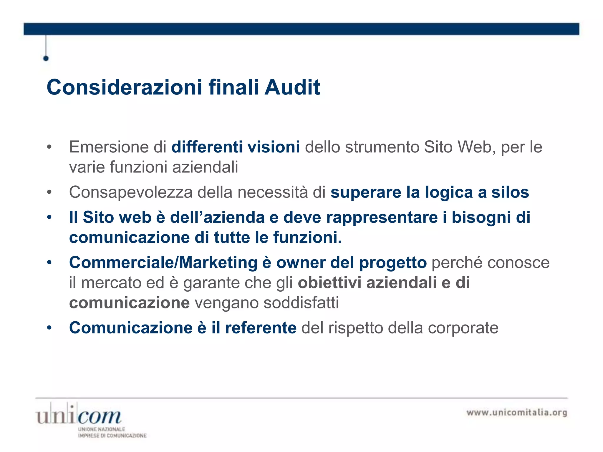 Considerazioni finali Audit
• Emersione di differenti visioni dello strumento Sito Web, per le
varie funzioni aziendali
• Consapevolezza della necessità di superare la logica a silos
• Il Sito web è dell’azienda e deve rappresentare i bisogni di
comunicazione di tutte le funzioni.
• Commerciale/Marketing è owner del progetto perché conosce
il mercato ed è garante che gli obiettivi aziendali e di
comunicazione vengano soddisfatti
• Comunicazione è il referente del rispetto della corporate