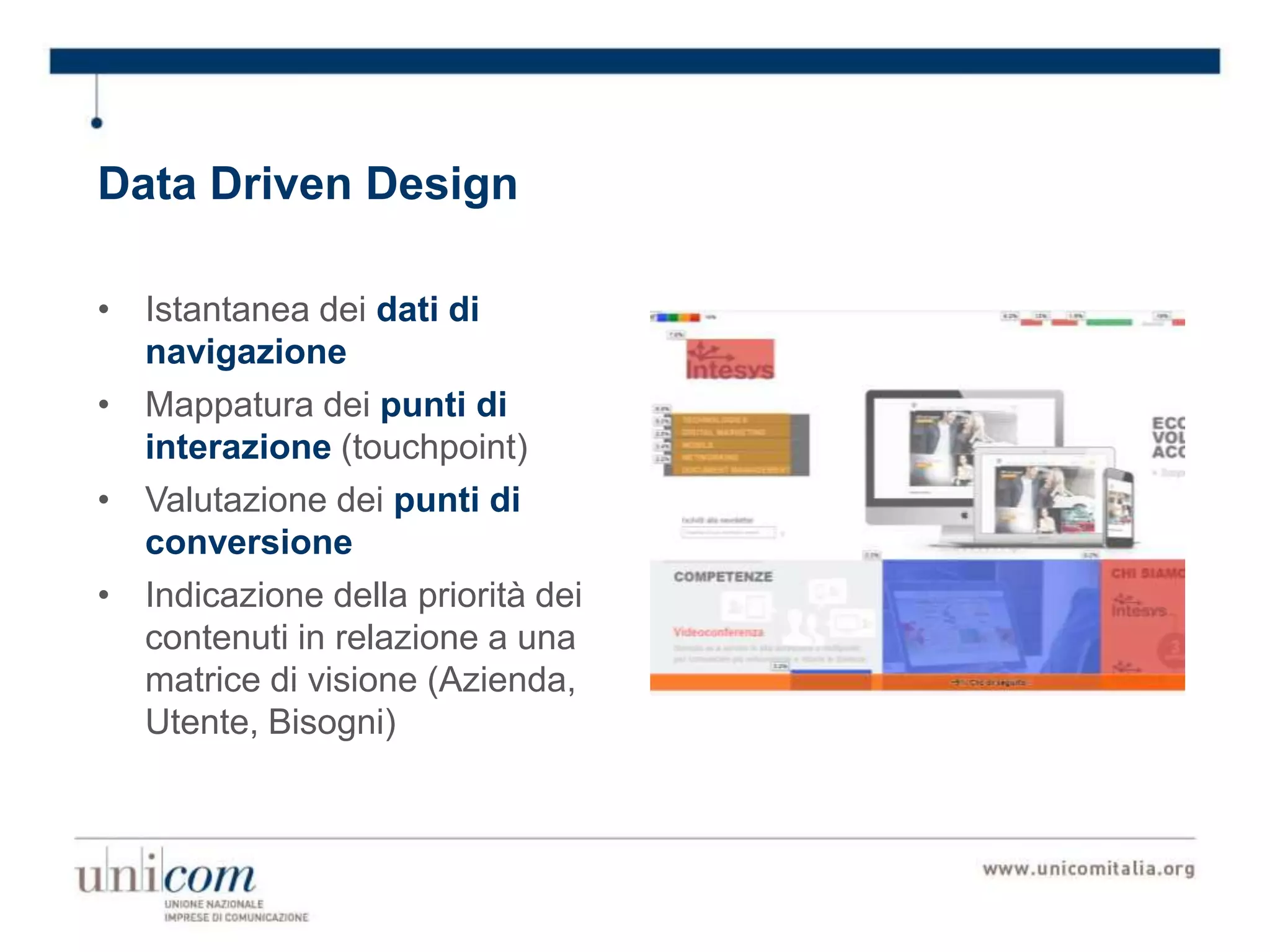 Data Driven Design
• Istantanea dei dati di
navigazione
• Mappatura dei punti di
interazione (touchpoint)
• Valutazione dei punti di
conversione
• Indicazione della priorità dei
contenuti in relazione a una
matrice di visione (Azienda,
Utente, Bisogni)