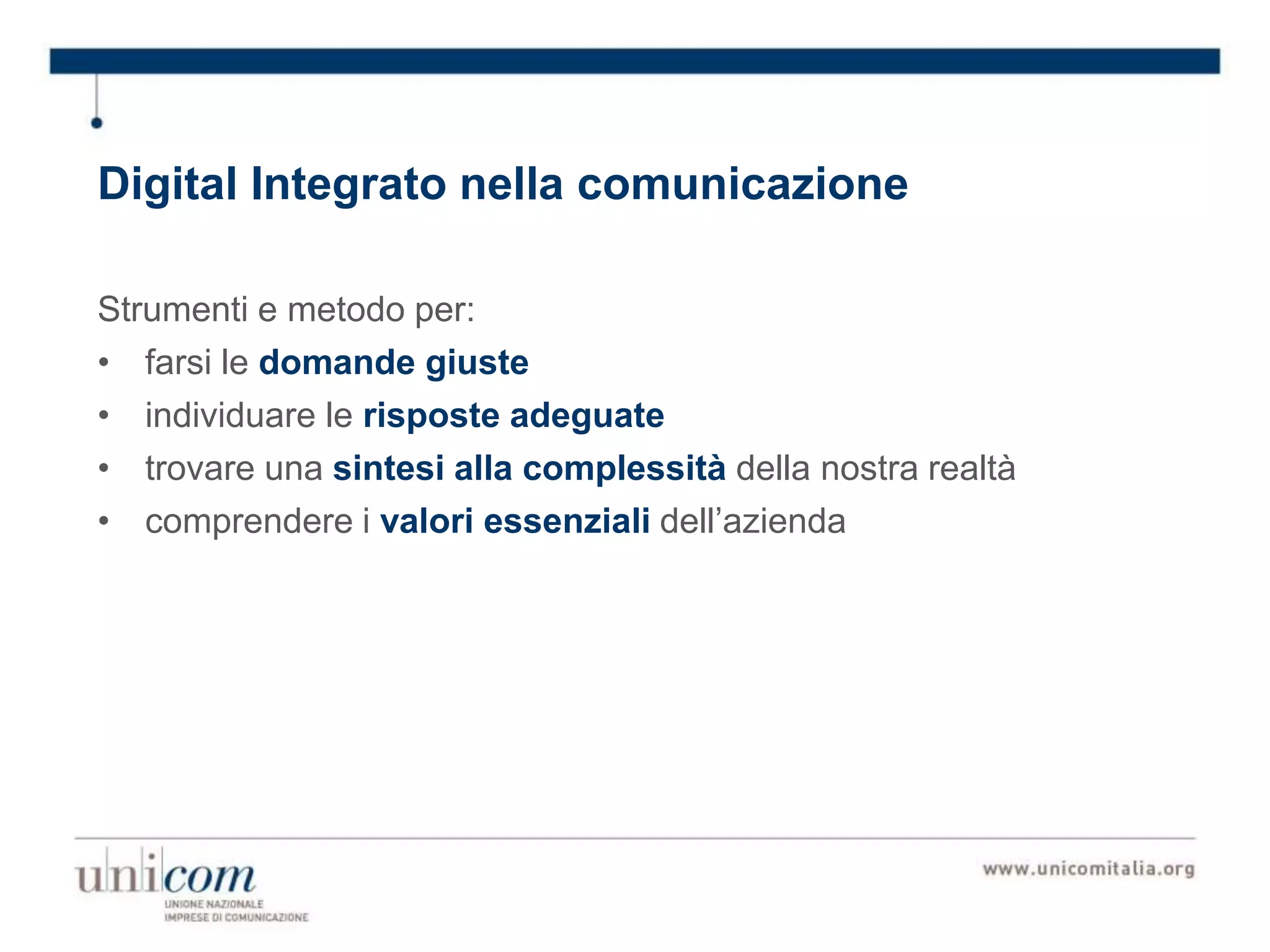 Digital Integrato nella comunicazione
Strumenti e metodo per:
• farsi le domande giuste
• individuare le risposte adeguate
• trovare una sintesi alla complessità della nostra realtà
• comprendere i valori essenziali dell’azienda