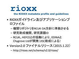 • RIOXXガイドライン及びアプリケーションプ
ロファイル
– 機関リポジトリをRCUK OA方針に準拠させる
– 研究助成機関、研究課題ID
– RCUK、HEFCEとの協働により、EDINAと
Chygrove Ltdが開発（JISC助成による）
• Version2.0 ファイナルリリース（2015.1.22）
– http://rioxx.net/schema/v2.0/rioxx/
 